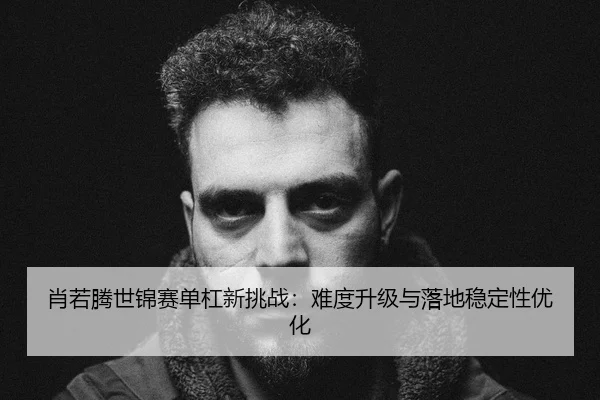 肖若腾世锦赛单杠新挑战：难度升级与落地稳定性优化