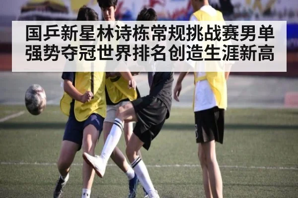 国乒新星林诗栋常规挑战赛男单强势夺冠世界排名创造生涯新高