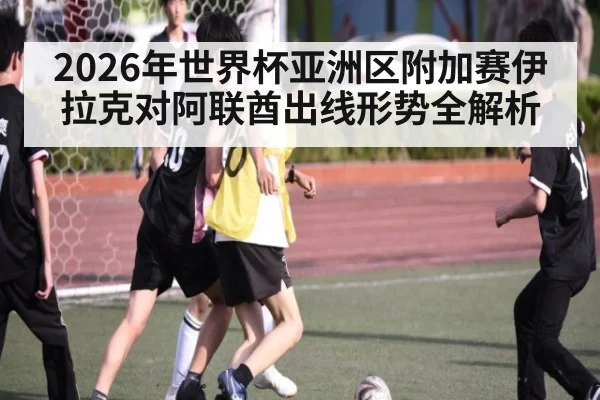 2026年世界杯亚洲区附加赛伊拉克对阿联酋出线形势全解析